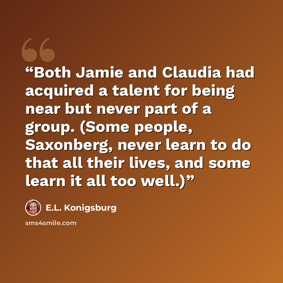 “Both Jamie and Claudia had acquired a talent for being near but never part of a group. (Some people, Saxonberg, never learn to do that all their lives, and some learn it all too well.)” quote by E.L. Konigsburg