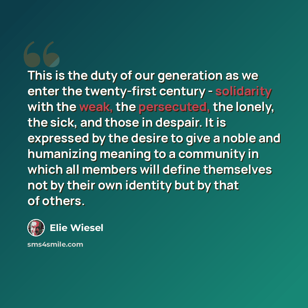“This is the duty of our generation as we enter the twenty-first century - solidarity with the weak, the persecuted, the lonely, the sick, and those in despair. It is expressed by the desire to give a noble and humanizing meaning to a community in which all members will define themselves not by…” quote by Elie Wiesel