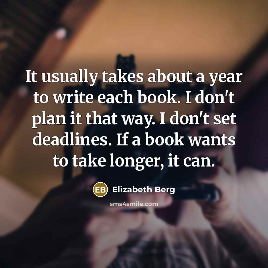 “It usually takes about a year to write each book. I don't plan it that way. I don't set deadlines. If a book wants to take longer, it can.” quote by Elizabeth Berg
