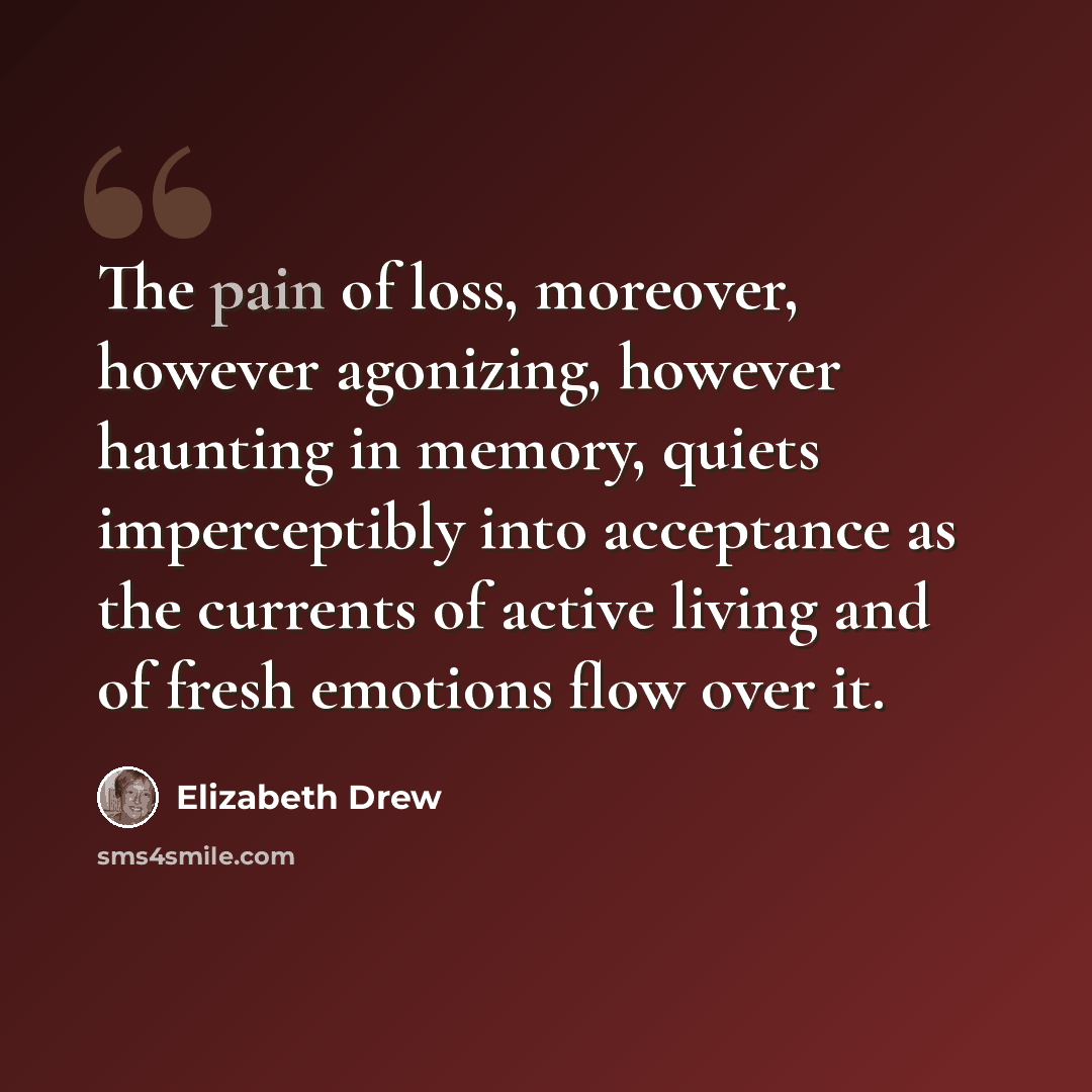 “The pain of loss, moreover, however agonizing, however haunting in memory, quiets imperceptibly into acceptance as the currents of active living and of fresh emotions flow over it.” quote by Elizabeth Drew