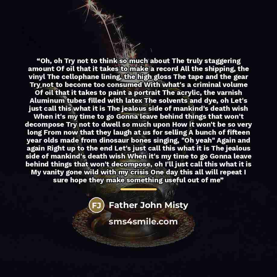 “Oh, oh Try not to think so much about The truly staggering amount Of oil that it takes to make a record All the shipping, the vinyl The cellophane lining, the high gloss The tape and the gear Try not to become too consumed With what's a criminal volume Of oil that it takes to paint a portrait The…” quote by Father John Misty