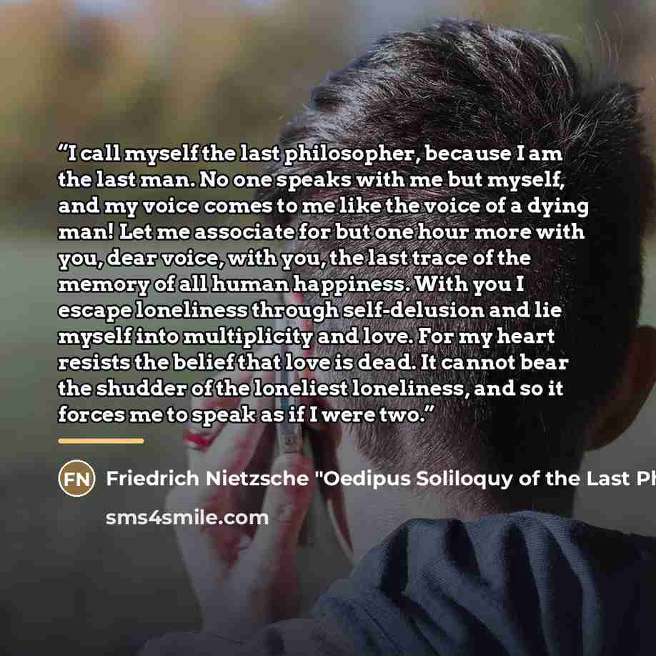 “I call myself the last philosopher, because I am the last man. No one speaks with me but myself, and my voice comes to me like the voice of a dying man! Let me associate for but one hour more with you, dear voice, with you, the last trace of the memory of all human happiness. With you I escape…” quote by Friedrich Nietzsche "Oedipus Soliloquy of the Last Philosopher