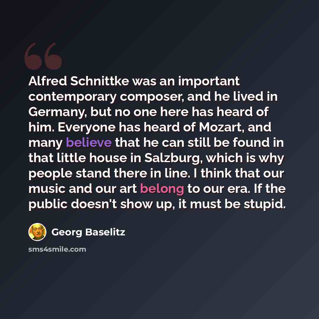 “Alfred Schnittke was an important contemporary composer, and he lived in Germany, but no one here has heard of him. Everyone has heard of Mozart, and many believe that he can still be found in that little house in Salzburg, which is why people stand there in line. I think that our music and our…” quote by Georg Baselitz