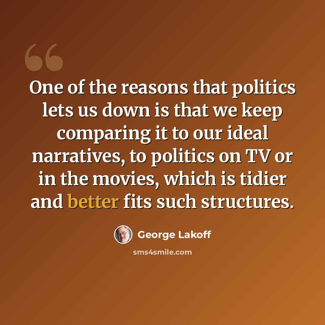 “One of the reasons that politics lets us down is that we keep comparing it to our ideal narratives, to politics on TV or in the movies, which is tidier and better fits such structures.” quote by George Lakoff