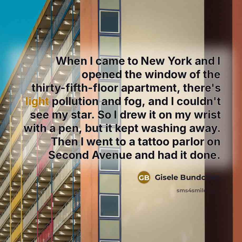 “When I came to New York and I opened the window of the thirty-fifth-floor apartment, there's light pollution and fog, and I couldn't see my star. So I drew it on my wrist with a pen, but it kept washing away. Then I went to a tattoo parlor on Second Avenue and had it done.” quote by Gisele Bundchen