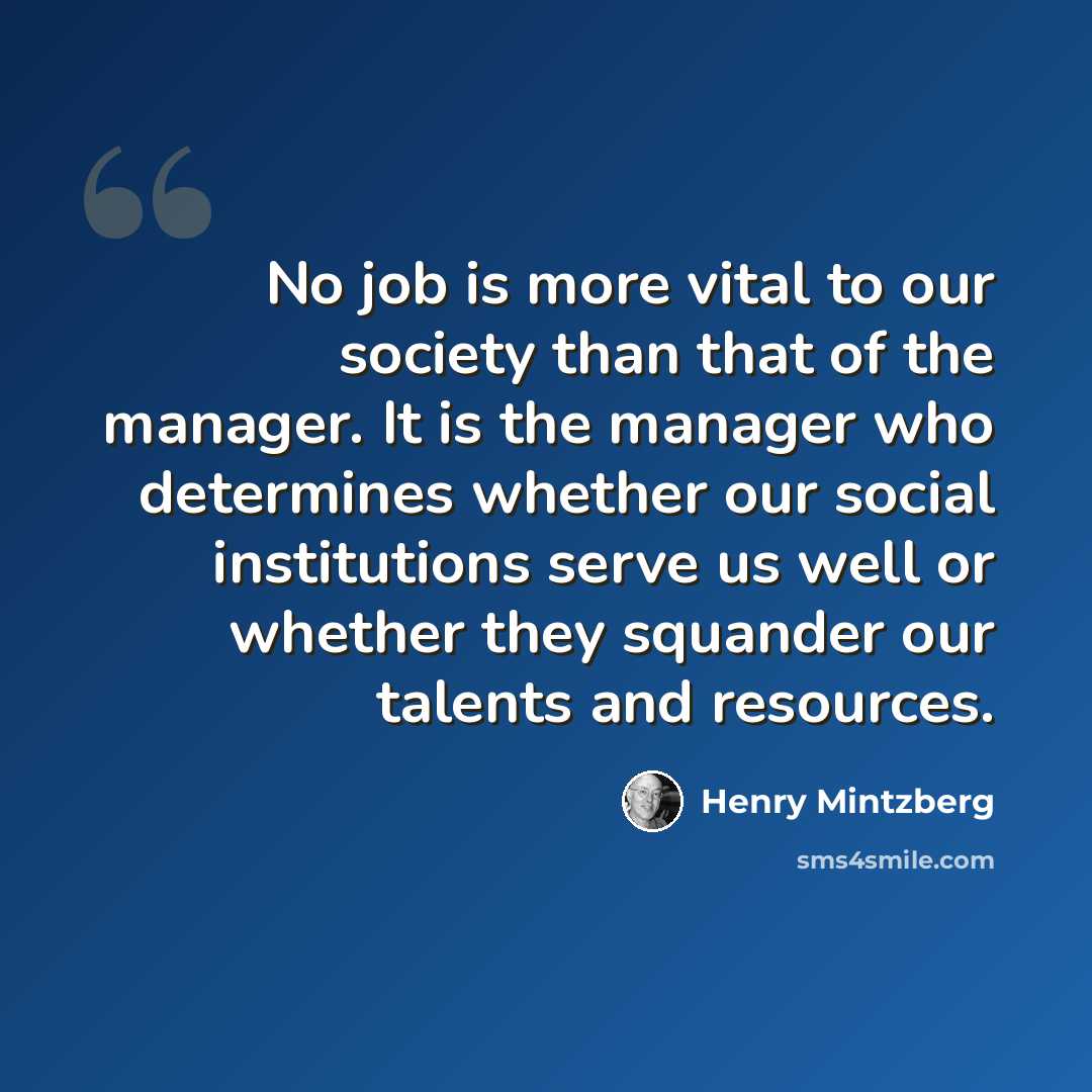 “No job is more vital to our society than that of the manager. It is the manager who determines whether our social institutions serve us well or whether they squander our talents and resources.” quote by Henry Mintzberg