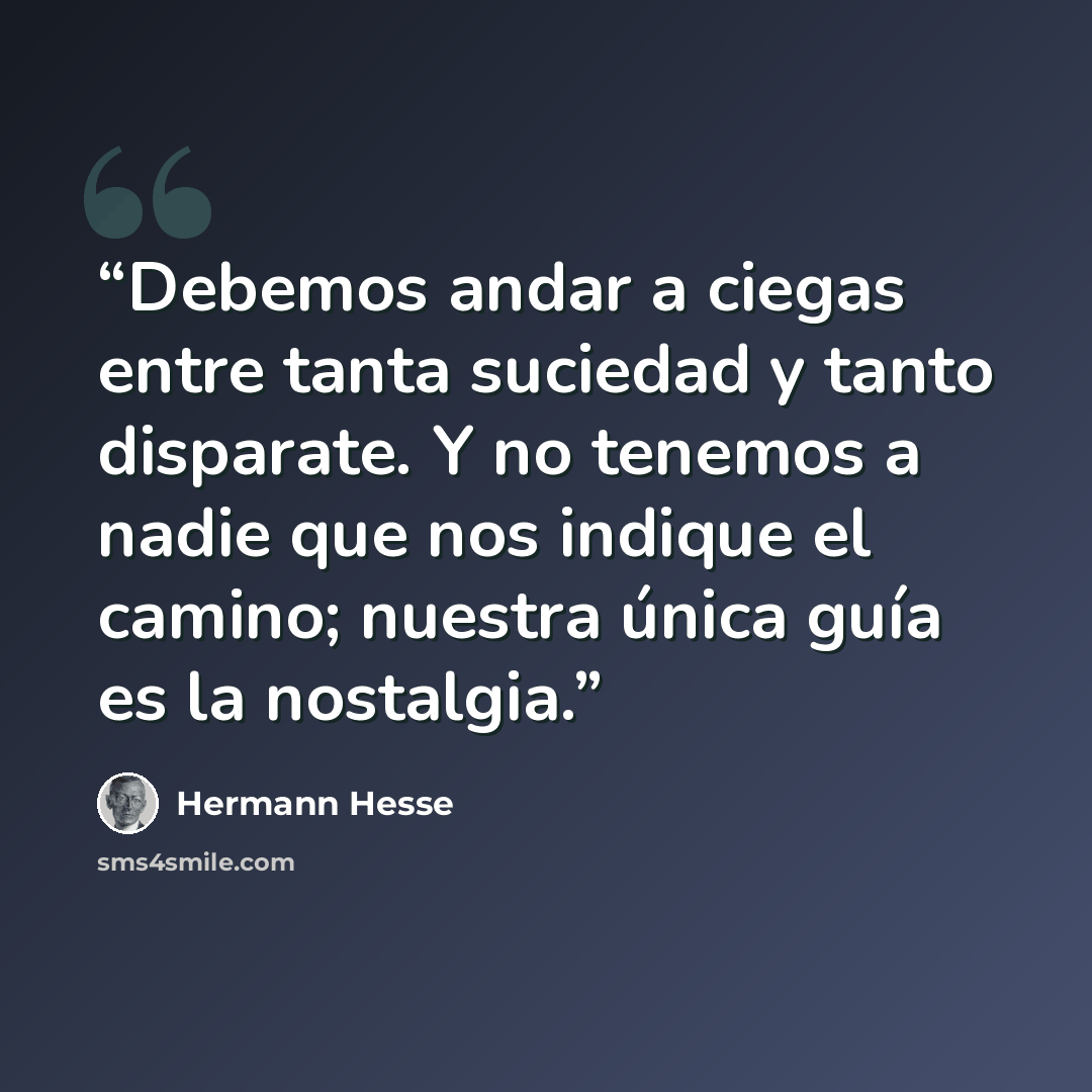 “Debemos andar a ciegas entre tanta suciedad y tanto disparate. Y no tenemos a nadie que nos indique el camino; nuestra única guía es la nostalgia.” quote by Hermann Hesse