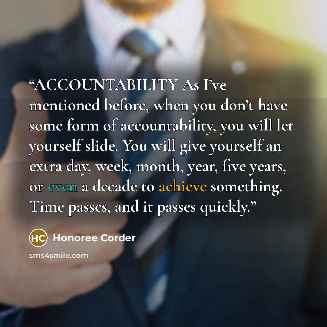 “ACCOUNTABILITY As I’ve mentioned before, when you don’t have some form of accountability, you will let yourself slide. You will give yourself an extra day, week, month, year, five years, or even a decade to achieve something. Time passes, and it passes quickly.” quote by Honoree Corder