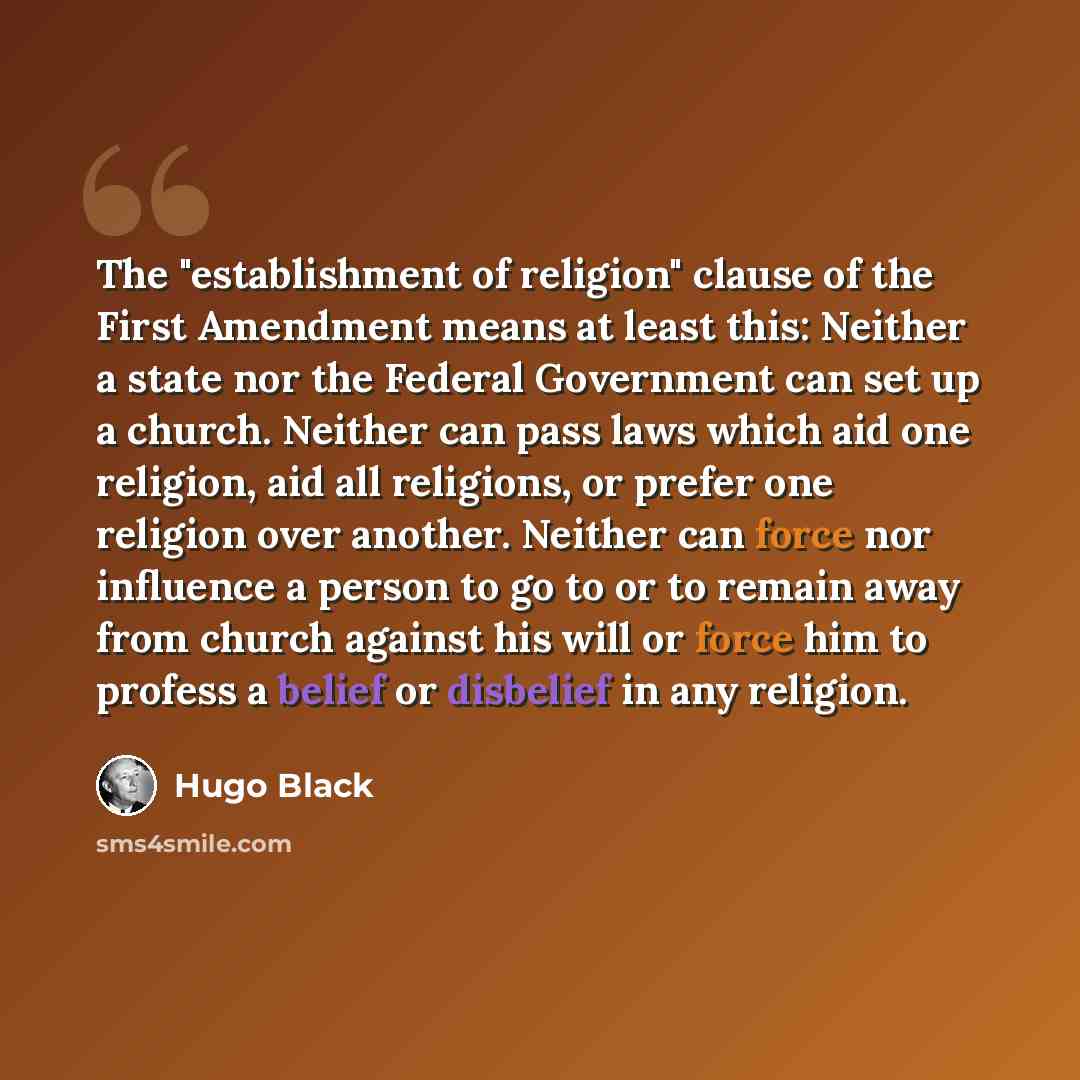 “The "establishment of religion" clause of the First Amendment means at least this: Neither a state nor the Federal Government can set up a church. Neither can pass laws which aid one religion, aid all religions, or prefer one religion over another. Neither can force nor influence a person to go to…” quote by Hugo Black