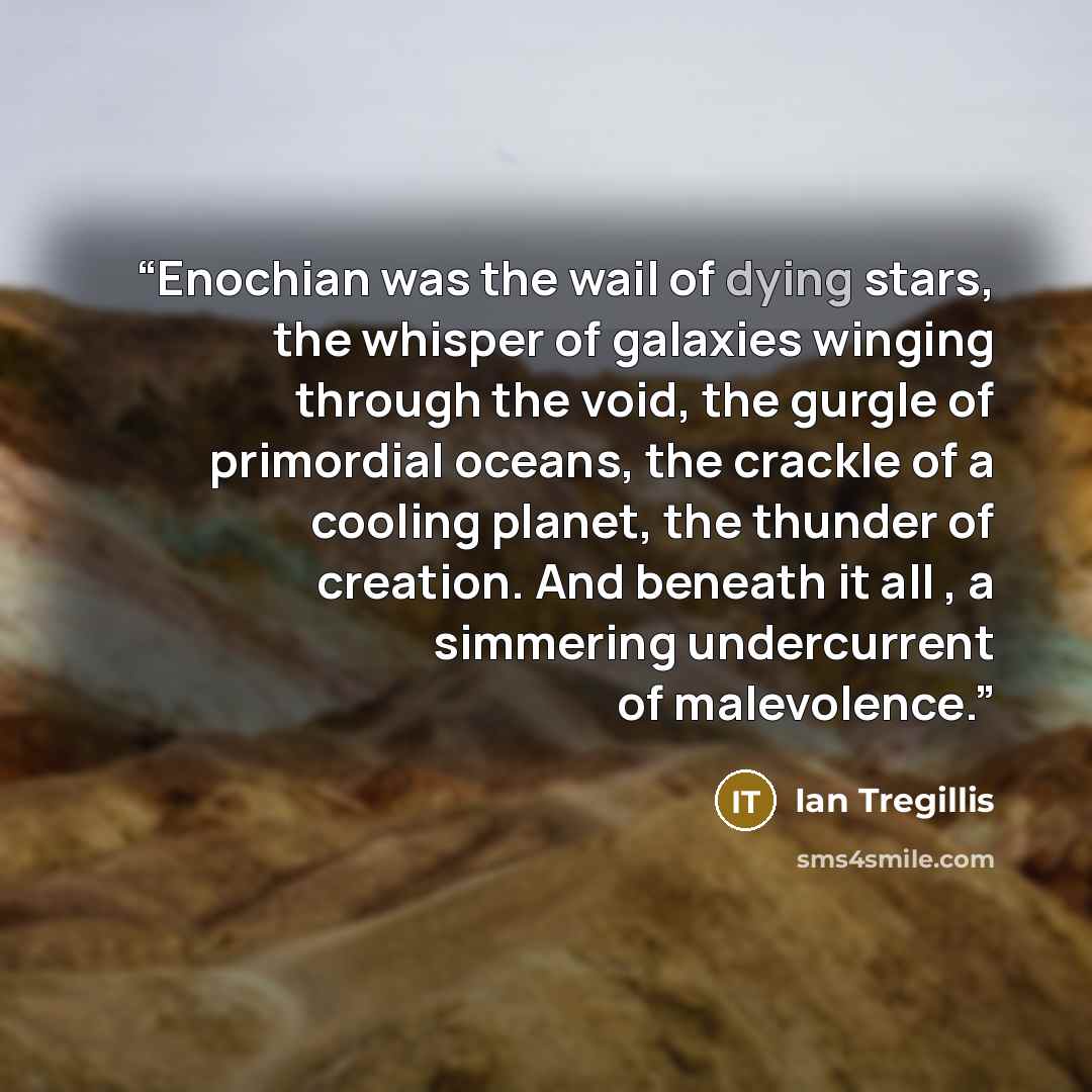 “Enochian was the wail of dying stars, the whisper of galaxies winging through the void, the gurgle of primordial oceans, the crackle of a cooling planet, the thunder of creation. And beneath it all , a simmering undercurrent of malevolence.” quote by Ian Tregillis