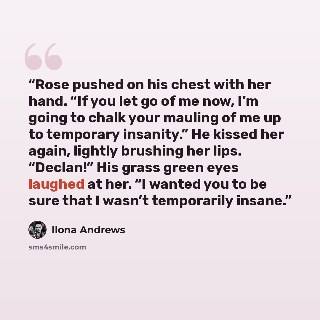 “Rose pushed on his chest with her hand. “If you let go of me now, I’m going to chalk your mauling of me up to temporary insanity.” He kissed her again, lightly brushing her lips. “Declan!” His grass green eyes laughed at her. “I wanted you to be sure that I wasn’t temporarily insane.” quote by Ilona Andrews