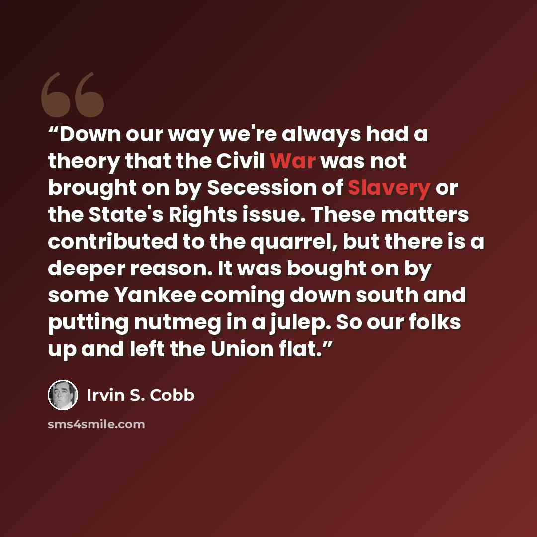 “Down our way we're always had a theory that the Civil War was not brought on by Secession of Slavery or the State's Rights issue. These matters contributed to the quarrel, but there is a deeper reason. It was bought on by some Yankee coming down south and putting nutmeg in a julep. So our folks up…” quote by Irvin S. Cobb