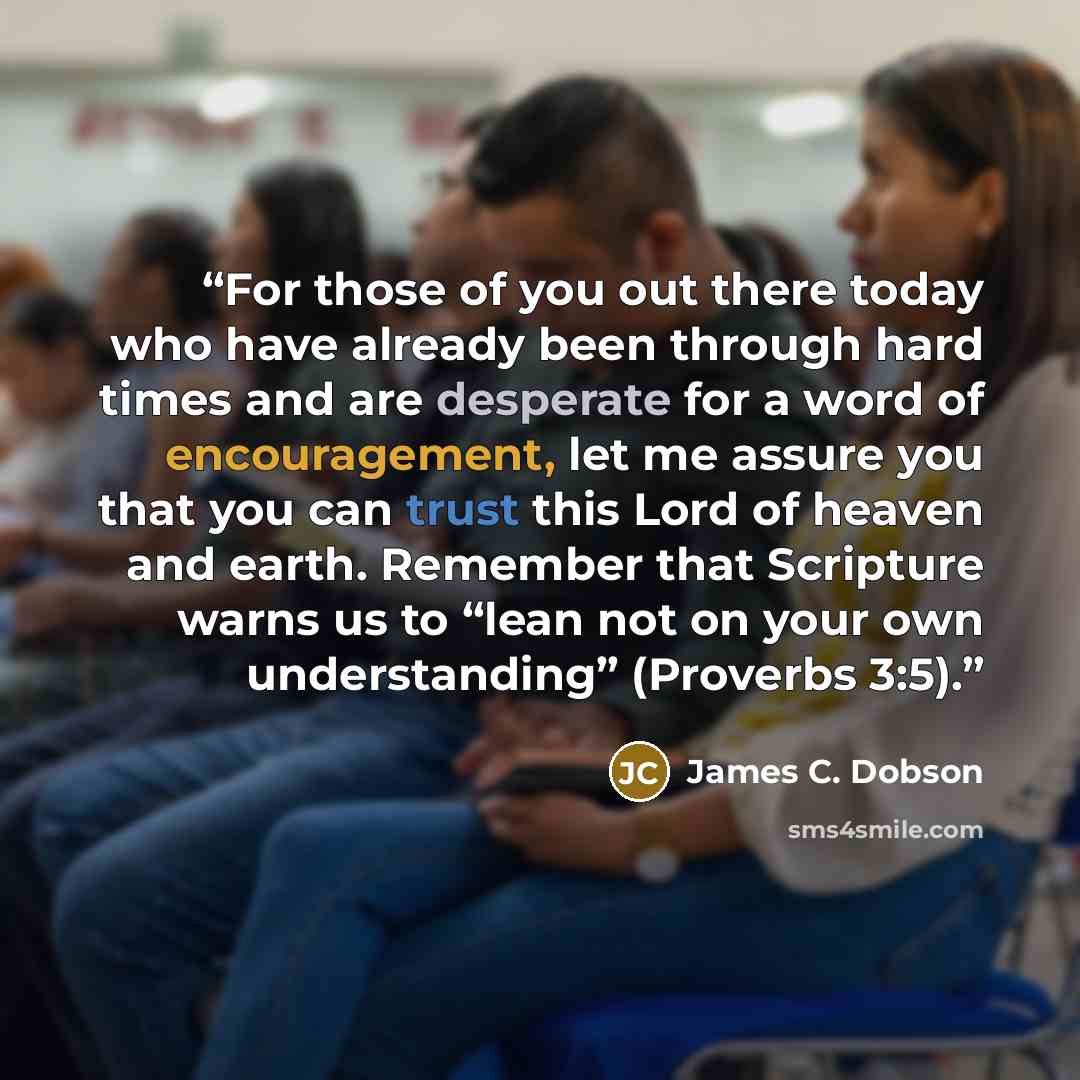 “For those of you out there today who have already been through hard times and are desperate for a word of encouragement, let me assure you that you can trust this Lord of heaven and earth. Remember that Scripture warns us to “lean not on your own understanding” (Proverbs 3:5).” quote by James C. Dobson