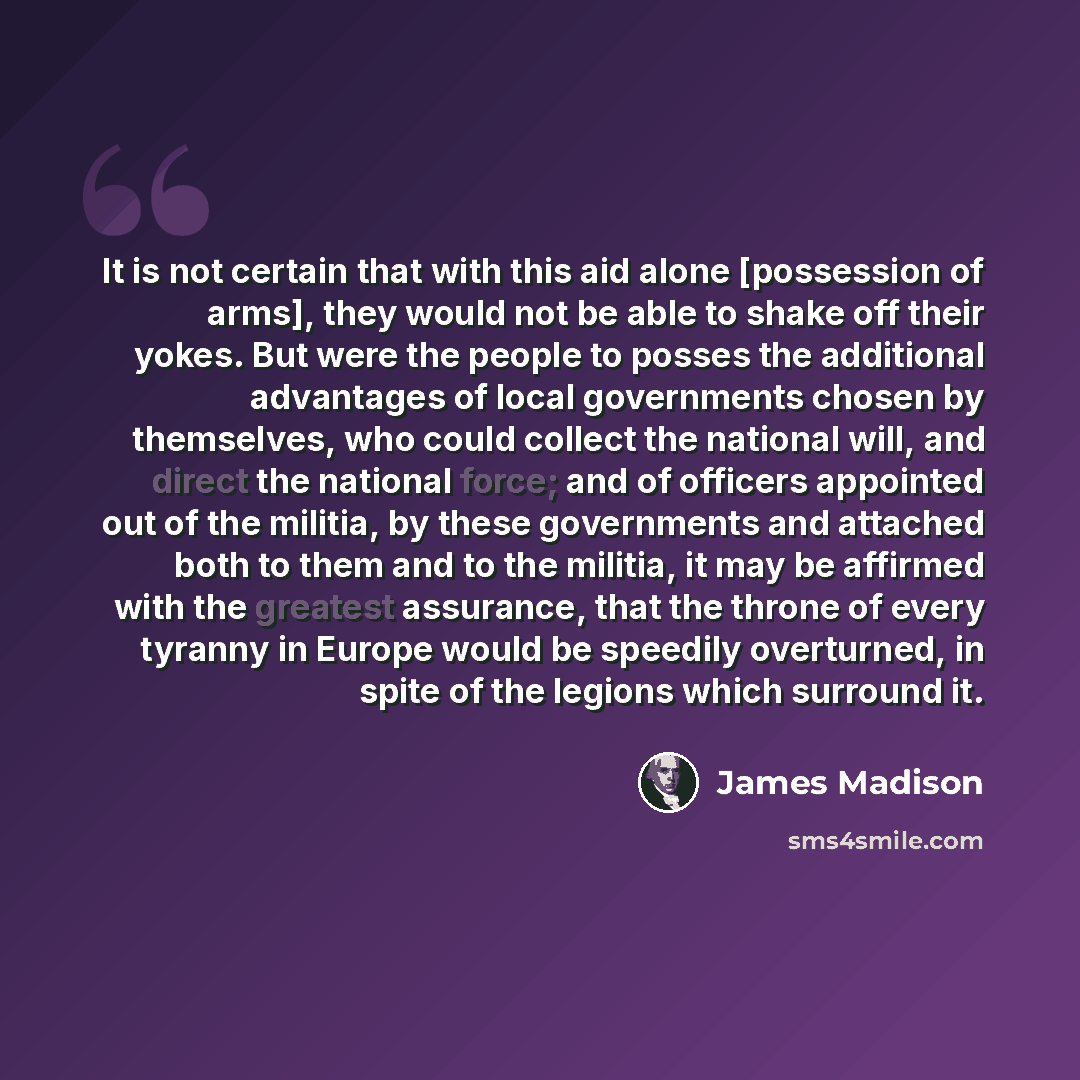 “It is not certain that with this aid alone [possession of arms], they would not be able to shake off their yokes. But were the people to posses the additional advantages of local governments chosen by themselves, who could collect the national will, and direct the national force; and of officers…” quote by James Madison