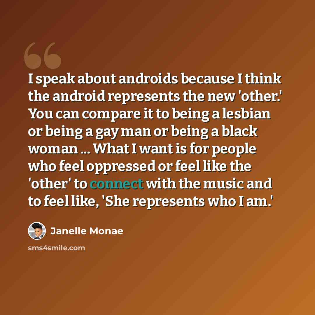 “I speak about androids because I think the android represents the new 'other.' You can compare it to being a lesbian or being a gay man or being a black woman ... What I want is for people who feel oppressed or feel like the 'other' to connect with the music and to feel like, 'She represents who I…” quote by Janelle Monae