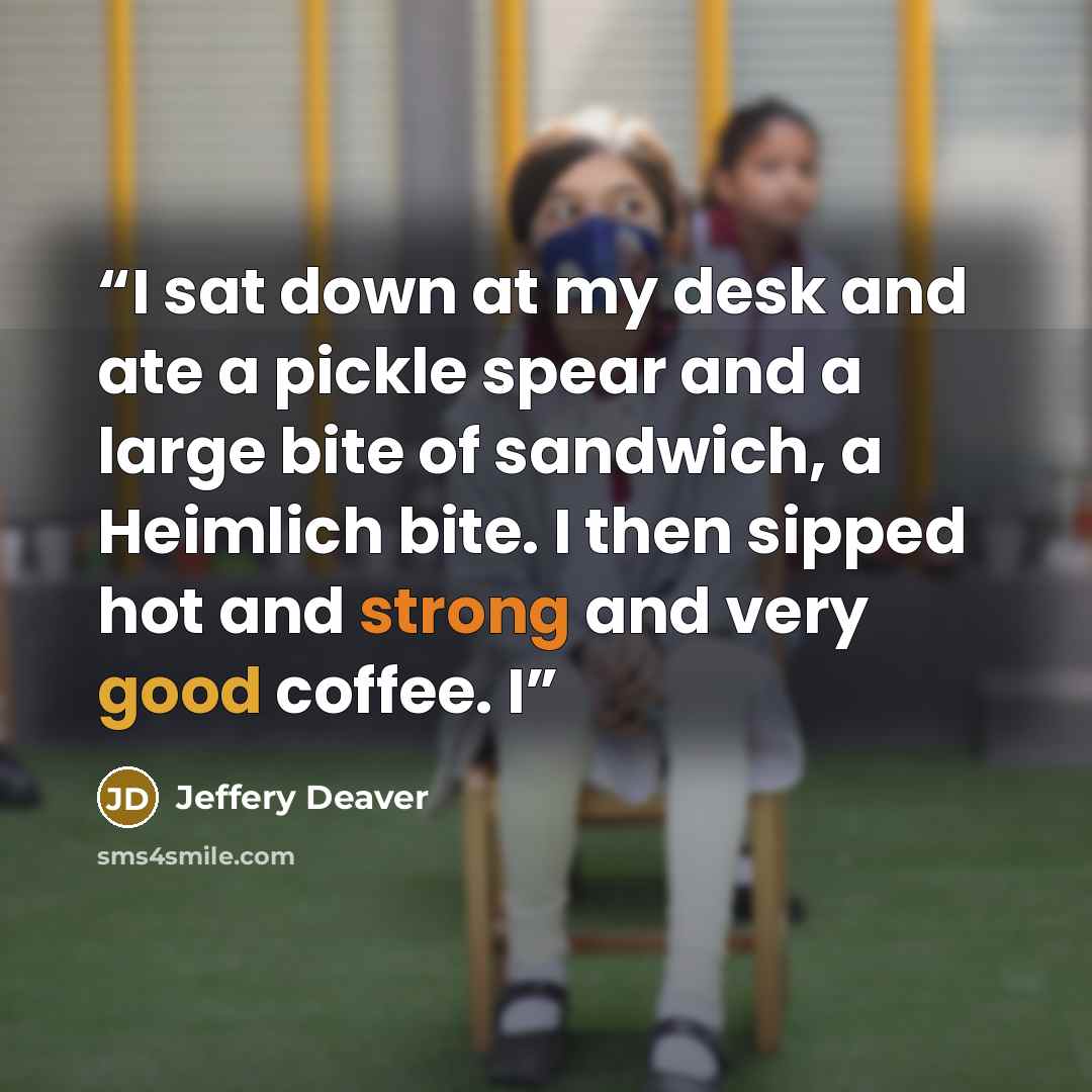 “I sat down at my desk and ate a pickle spear and a large bite of sandwich, a Heimlich bite. I then sipped hot and strong and very good coffee. I” quote by Jeffery Deaver