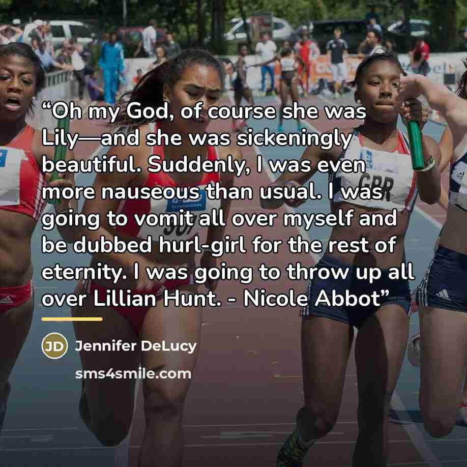 “Oh my God, of course she was Lily—and she was sickeningly beautiful. Suddenly, I was even more nauseous than usual. I was going to vomit all over myself and be dubbed hurl-girl for the rest of eternity. I was going to throw up all over Lillian Hunt. - Nicole Abbot” quote by Jennifer DeLucy