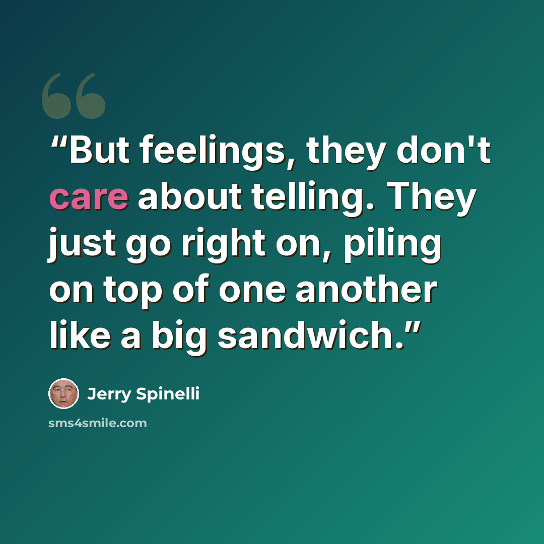 “But feelings, they don't care about telling. They just go right on, piling on top of one another like a big sandwich.” quote by Jerry Spinelli