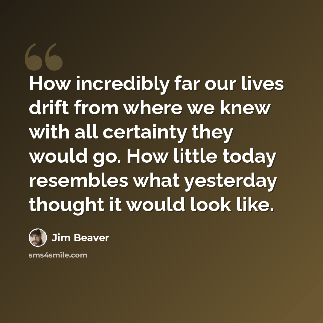 “How incredibly far our lives drift from where we knew with all certainty they would go. How little today resembles what yesterday thought it would look like.” quote by Jim Beaver