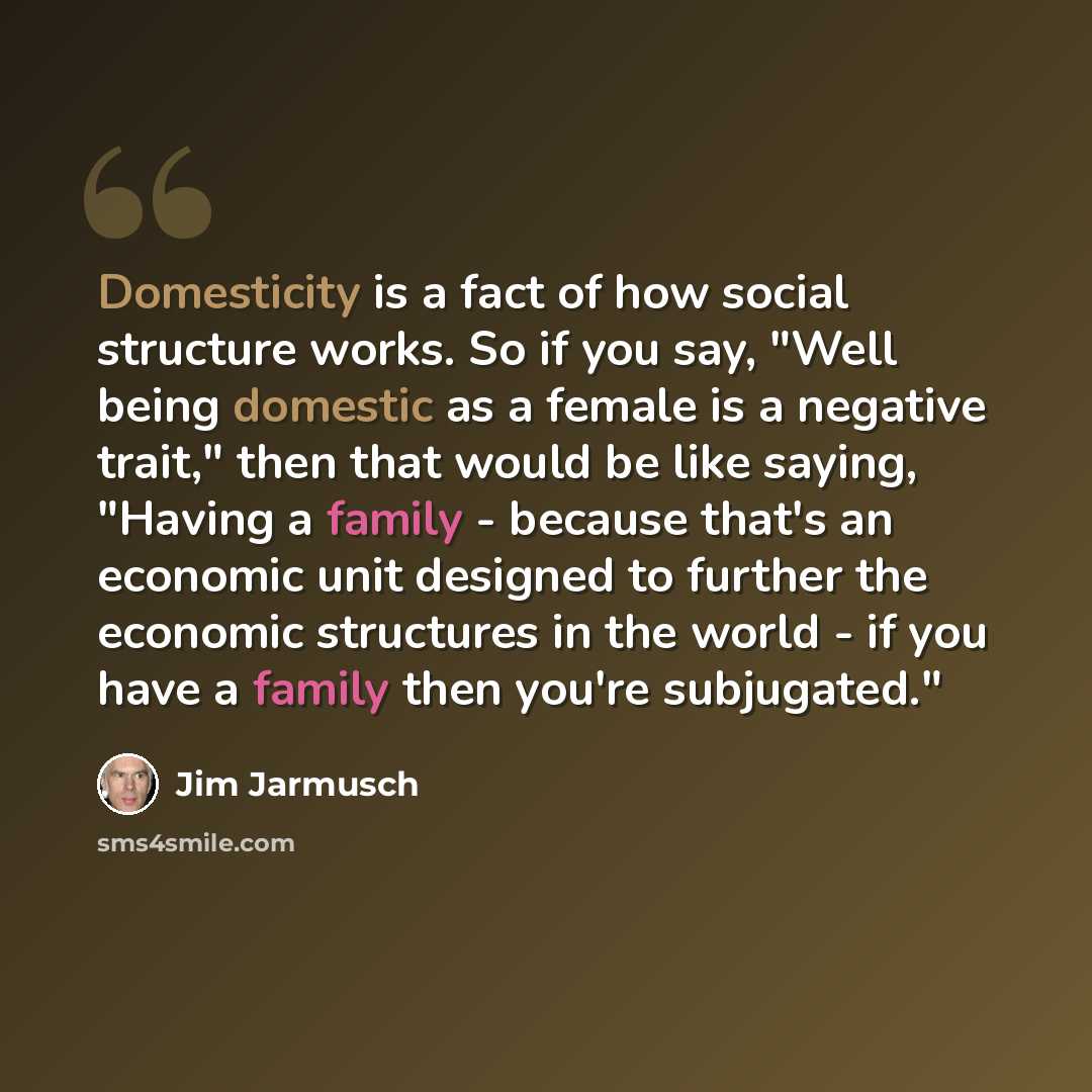 “Domesticity is a fact of how social structure works. So if you say, "Well being domestic as a female is a negative trait," then that would be like saying, "Having a family - because that's an economic unit designed to further the economic structures in the world - if you have a family then you're…” quote by Jim Jarmusch
