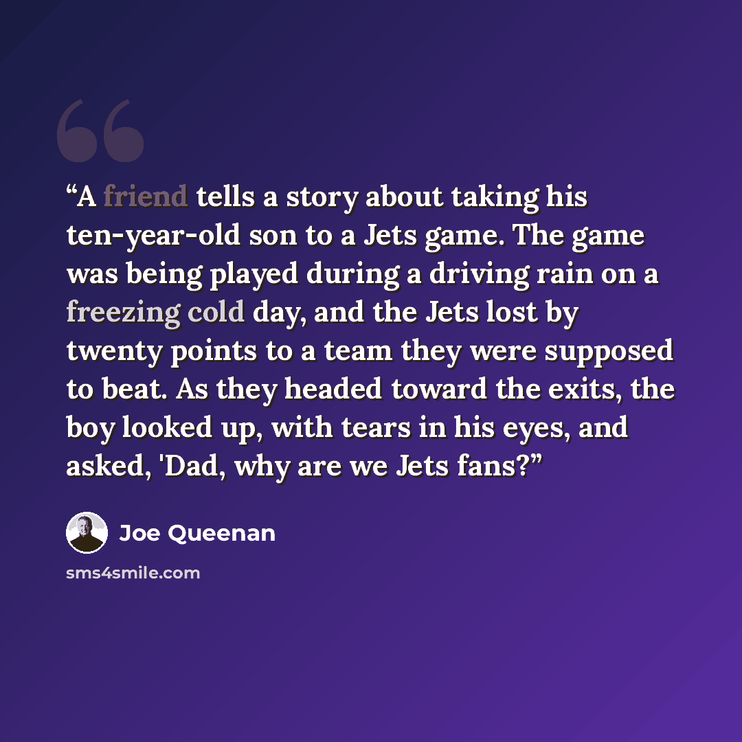 “A friend tells a story about taking his ten-year-old son to a Jets game. The game was being played during a driving rain on a freezing cold day, and the Jets lost by twenty points to a team they were supposed to beat. As they headed toward the exits, the boy looked up, with tears in his eyes, and…” quote by Joe Queenan