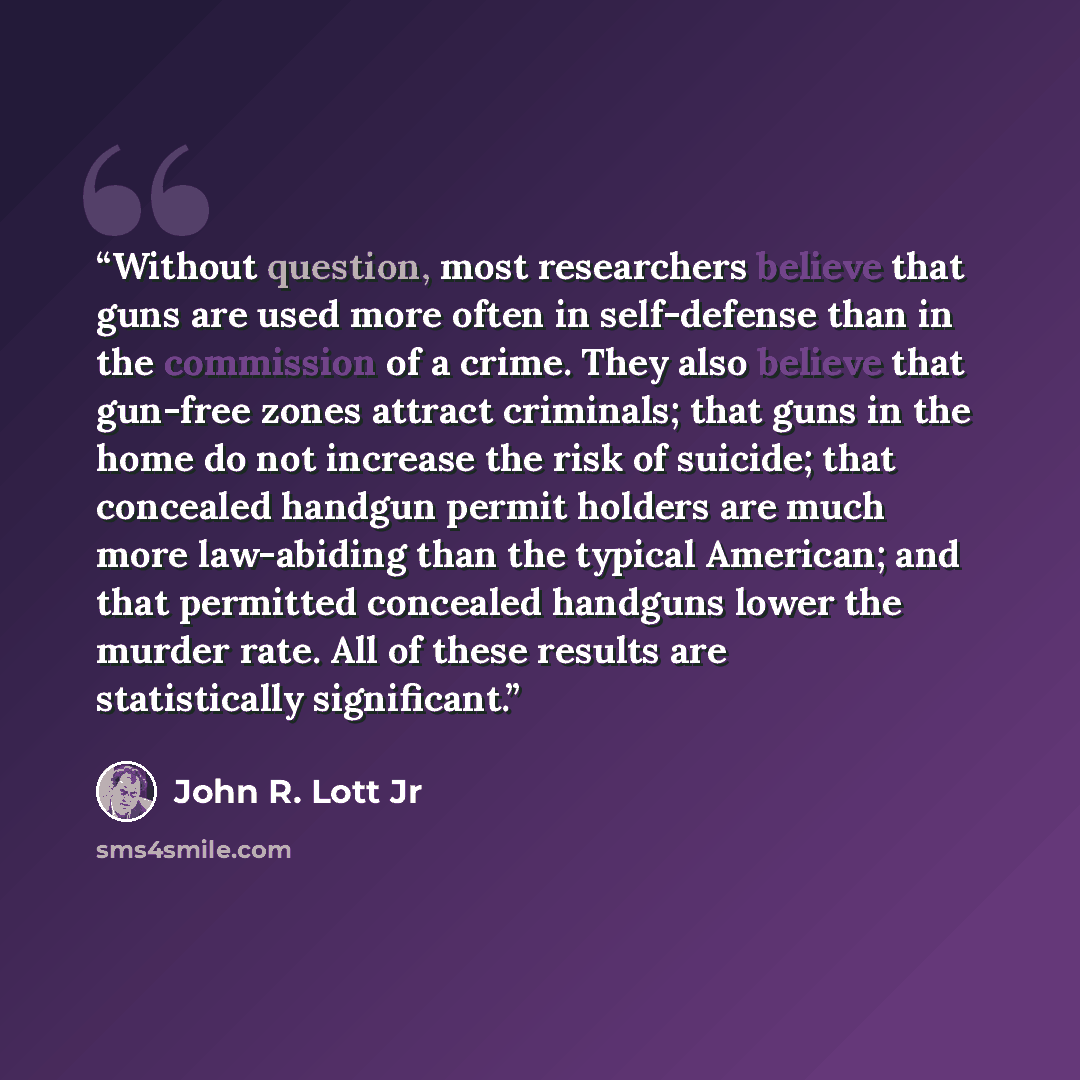 “Without question, most researchers believe that guns are used more often in self-defense than in the commission of a crime. They also believe that gun-free zones attract criminals; that guns in the home do not increase the risk of suicide; that concealed handgun permit holders are much more…” quote by John R. Lott Jr