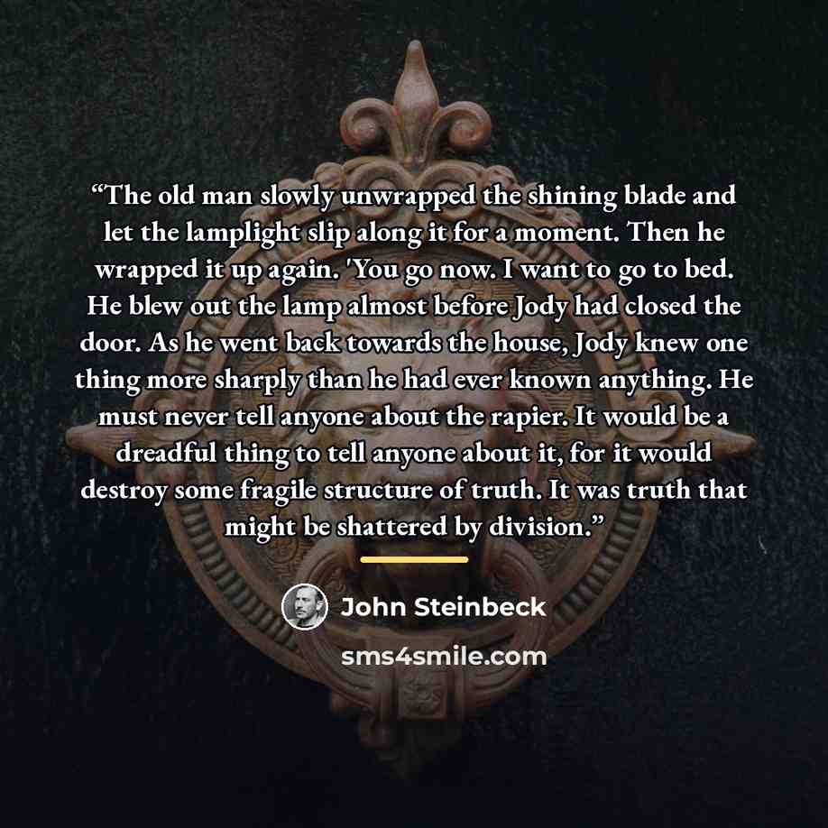 “The old man slowly unwrapped the shining blade and let the lamplight slip along it for a moment. Then he wrapped it up again. 'You go now. I want to go to bed. He blew out the lamp almost before Jody had closed the door. As he went back towards the house, Jody knew one thing more sharply than he…” quote by John Steinbeck