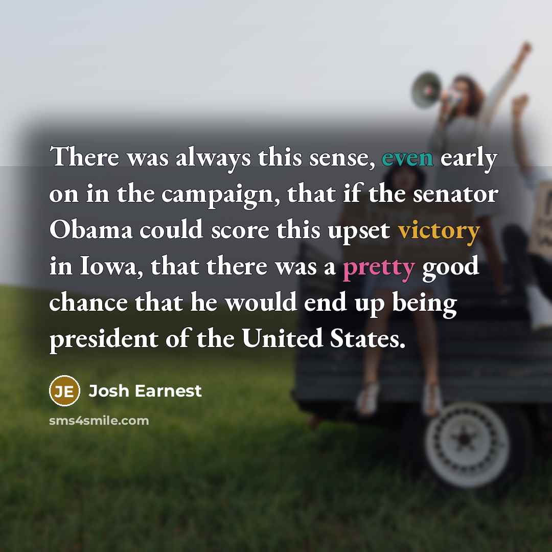 “There was always this sense, even early on in the campaign, that if the senator Obama could score this upset victory in Iowa, that there was a pretty good chance that he would end up being president of the United States.” quote by Josh Earnest