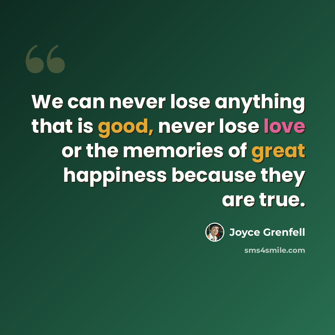 “We can never lose anything that is good, never lose love or the memories of great happiness because they are true.” quote by Joyce Grenfell