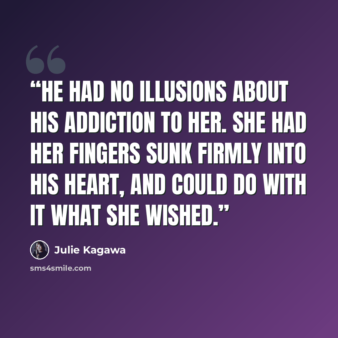 “He had no illusions about his addiction to her. She had her fingers sunk firmly into his heart, and could do with it what she wished.” quote by Julie Kagawa