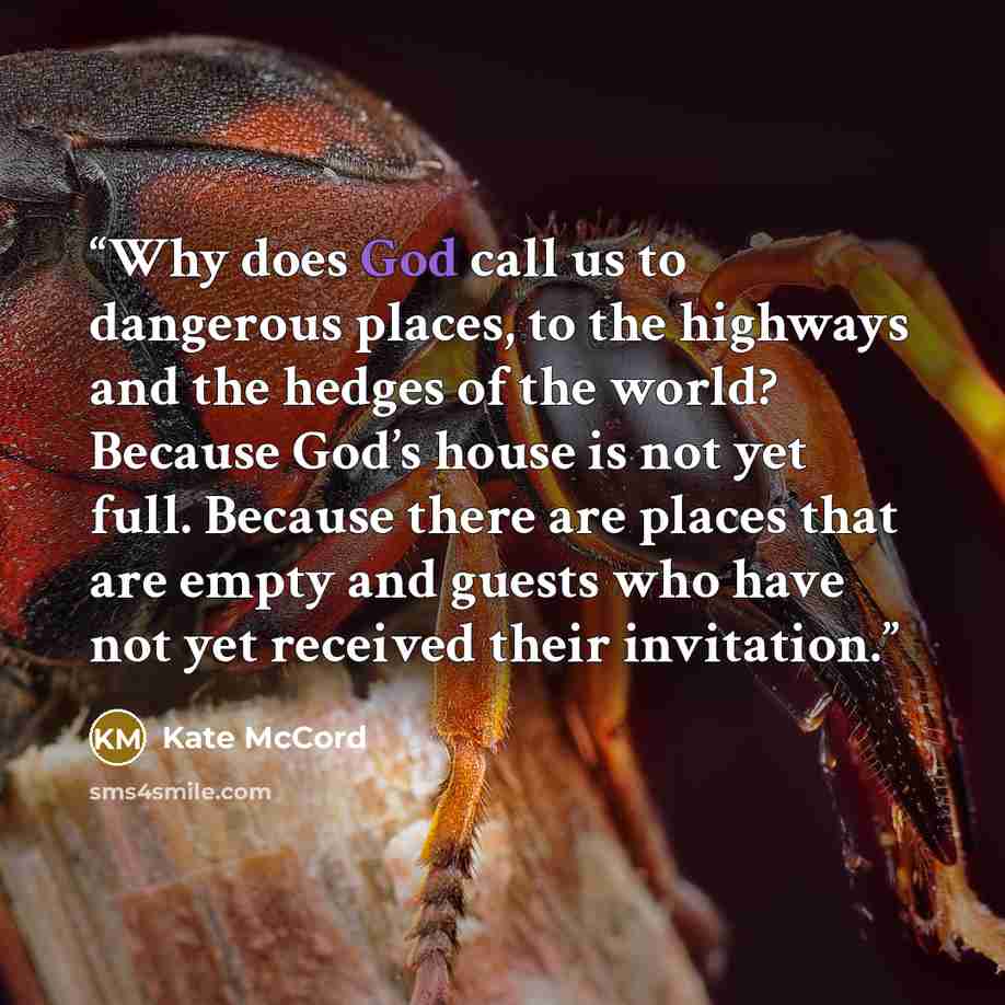 “Why does God call us to dangerous places, to the highways and the hedges of the world? Because God’s house is not yet full. Because there are places that are empty and guests who have not yet received their invitation.” quote by Kate McCord