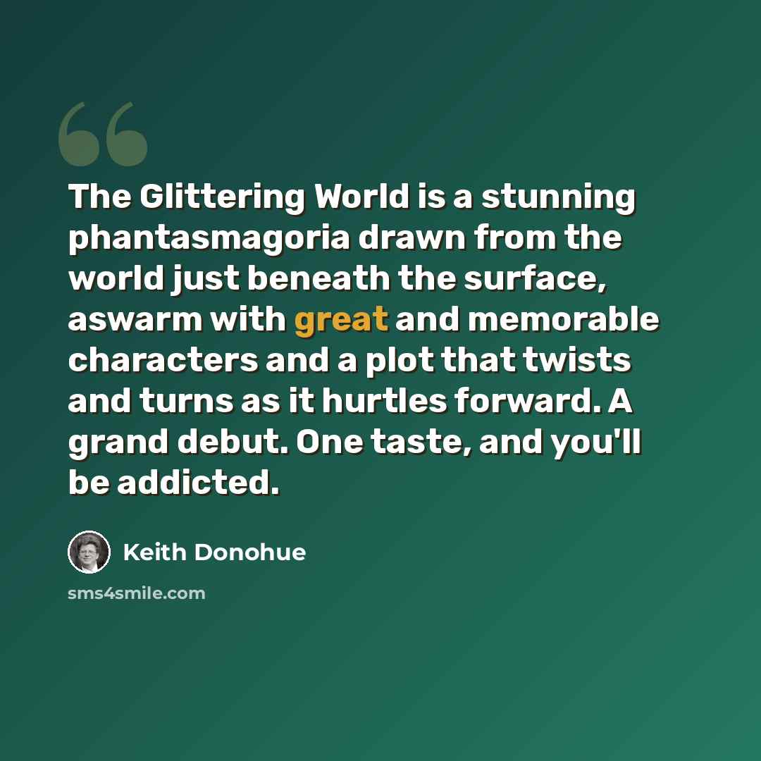 “The Glittering World is a stunning phantasmagoria drawn from the world just beneath the surface, aswarm with great and memorable characters and a plot that twists and turns as it hurtles forward. A grand debut. One taste, and you'll be addicted.” quote by Keith Donohue