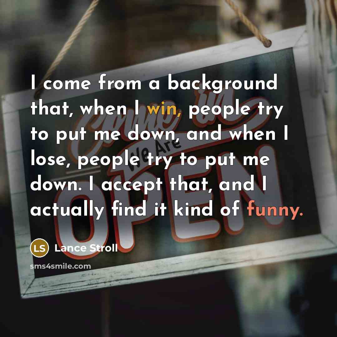 “I come from a background that, when I win, people try to put me down, and when I lose, people try to put me down. I accept that, and I actually find it kind of funny.” quote by Lance Stroll