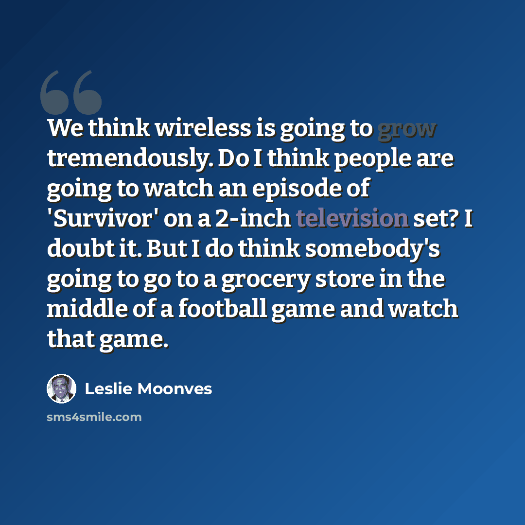 “We think wireless is going to grow tremendously. Do I think people are going to watch an episode of 'Survivor' on a 2-inch television set? I doubt it. But I do think somebody's going to go to a grocery store in the middle of a football game and watch that game.” quote by Leslie Moonves