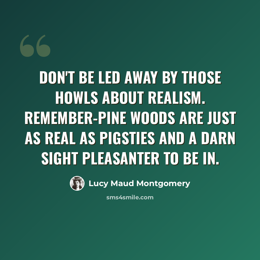 “Don't be led away by those howls about realism. Remember-pine woods are just as real as pigsties and a darn sight pleasanter to be in.” quote by Lucy Maud Montgomery