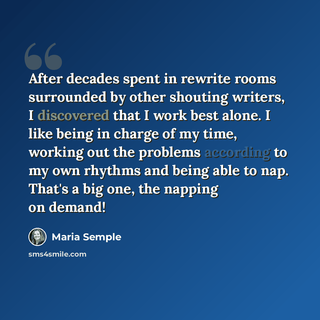“After decades spent in rewrite rooms surrounded by other shouting writers, I discovered that I work best alone. I like being in charge of my time, working out the problems according to my own rhythms and being able to nap. That's a big one, the napping on demand!” quote by Maria Semple