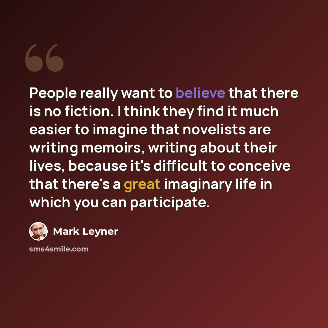 “People really want to believe that there is no fiction. I think they find it much easier to imagine that novelists are writing memoirs, writing about their lives, because it's difficult to conceive that there's a great imaginary life in which you can participate.” quote by Mark Leyner