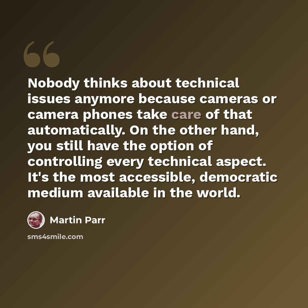 “Nobody thinks about technical issues anymore because cameras or camera phones take care of that automatically. On the other hand, you still have the option of controlling every technical aspect. It's the most accessible, democratic medium available in the world.” quote by Martin Parr