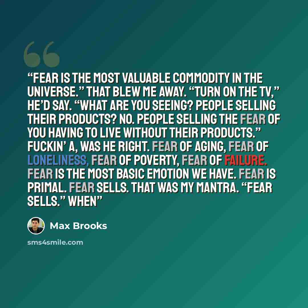 “fear is the most valuable commodity in the universe.” That blew me away. “Turn on the TV,” he’d say. “What are you seeing? People selling their products? No. People selling the fear of you having to live without their products.” Fuckin’ A, was he right. Fear of aging, fear of loneliness, fear of…” quote by Max Brooks