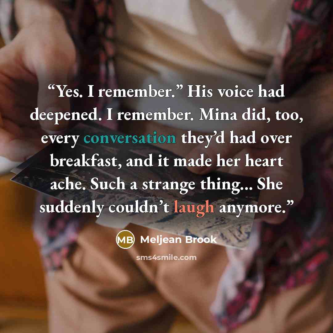 “Yes. I remember.” His voice had deepened. I remember. Mina did, too, every conversation they’d had over breakfast, and it made her heart ache. Such a strange thing... She suddenly couldn’t laugh anymore.” quote by Meljean Brook