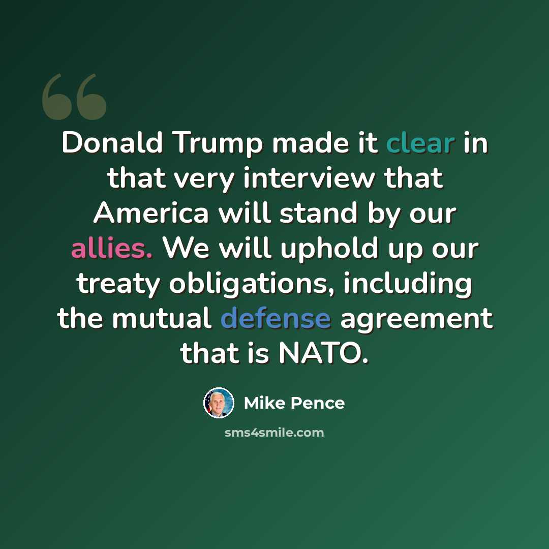 “Donald Trump made it clear in that very interview that America will stand by our allies. We will uphold up our treaty obligations, including the mutual defense agreement that is NATO.” quote by Mike Pence