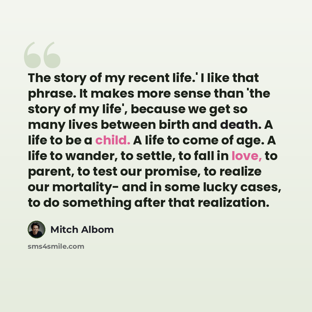 “The story of my recent life.' I like that phrase. It makes more sense than 'the story of my life', because we get so many lives between birth and death. A life to be a child. A life to come of age. A life to wander, to settle, to fall in love, to parent, to test our promise, to realize our…” quote by Mitch Albom