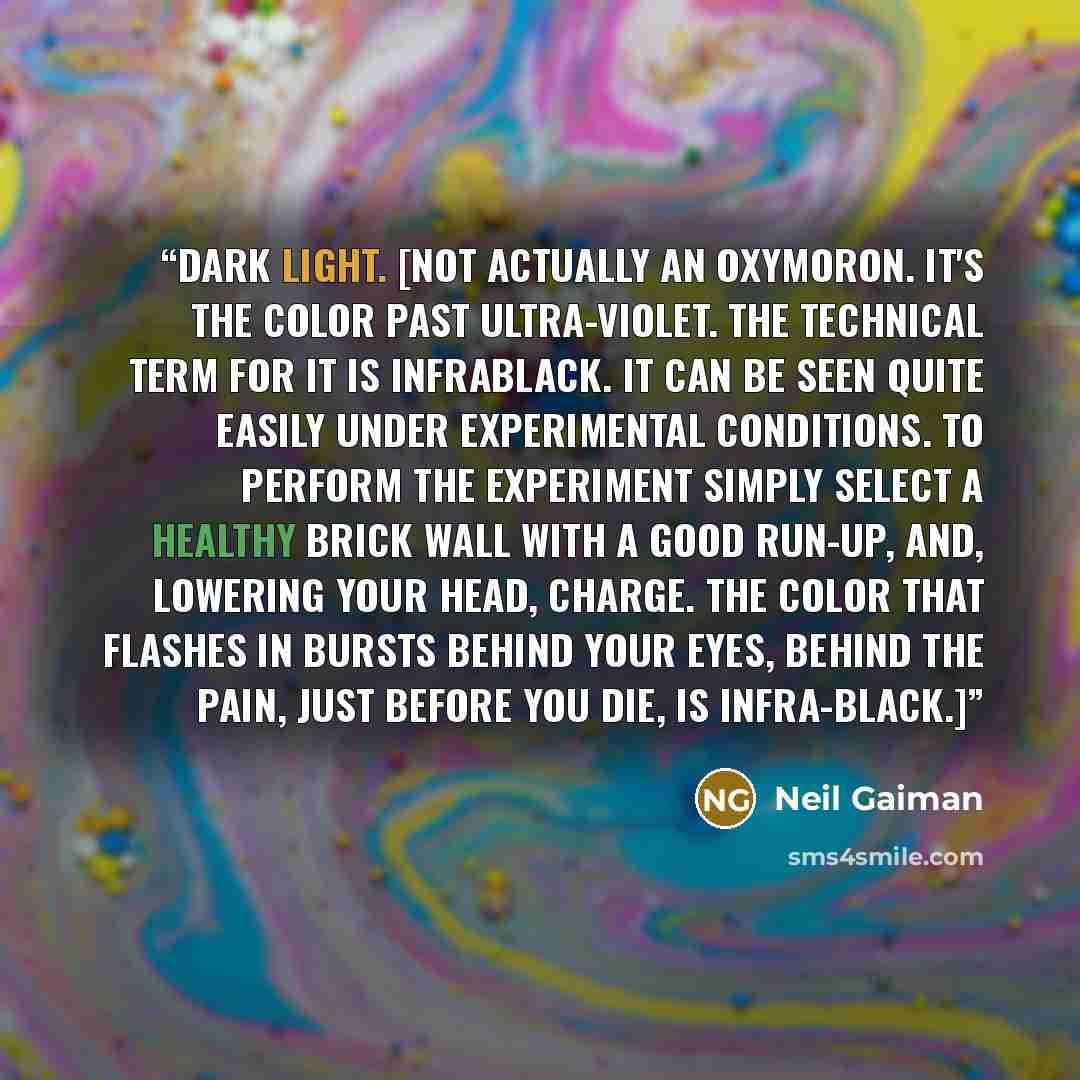 “dark light. [Not actually an oxymoron. It's the color past ultra-violet. The technical term for it is infrablack. It can be seen quite easily under experimental conditions. To perform the experiment simply select a healthy brick wall with a good run-up, and, lowering your head, charge. The color…” quote by Neil Gaiman