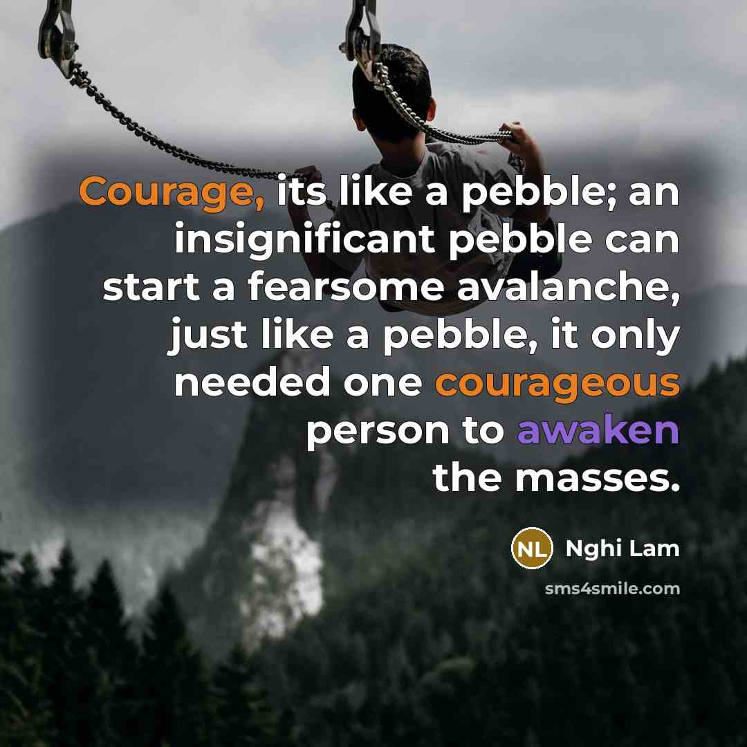 “Courage, its like a pebble; an insignificant pebble can start a fearsome avalanche, just like a pebble, it only needed one courageous person to awaken the masses.” quote by Nghi Lam