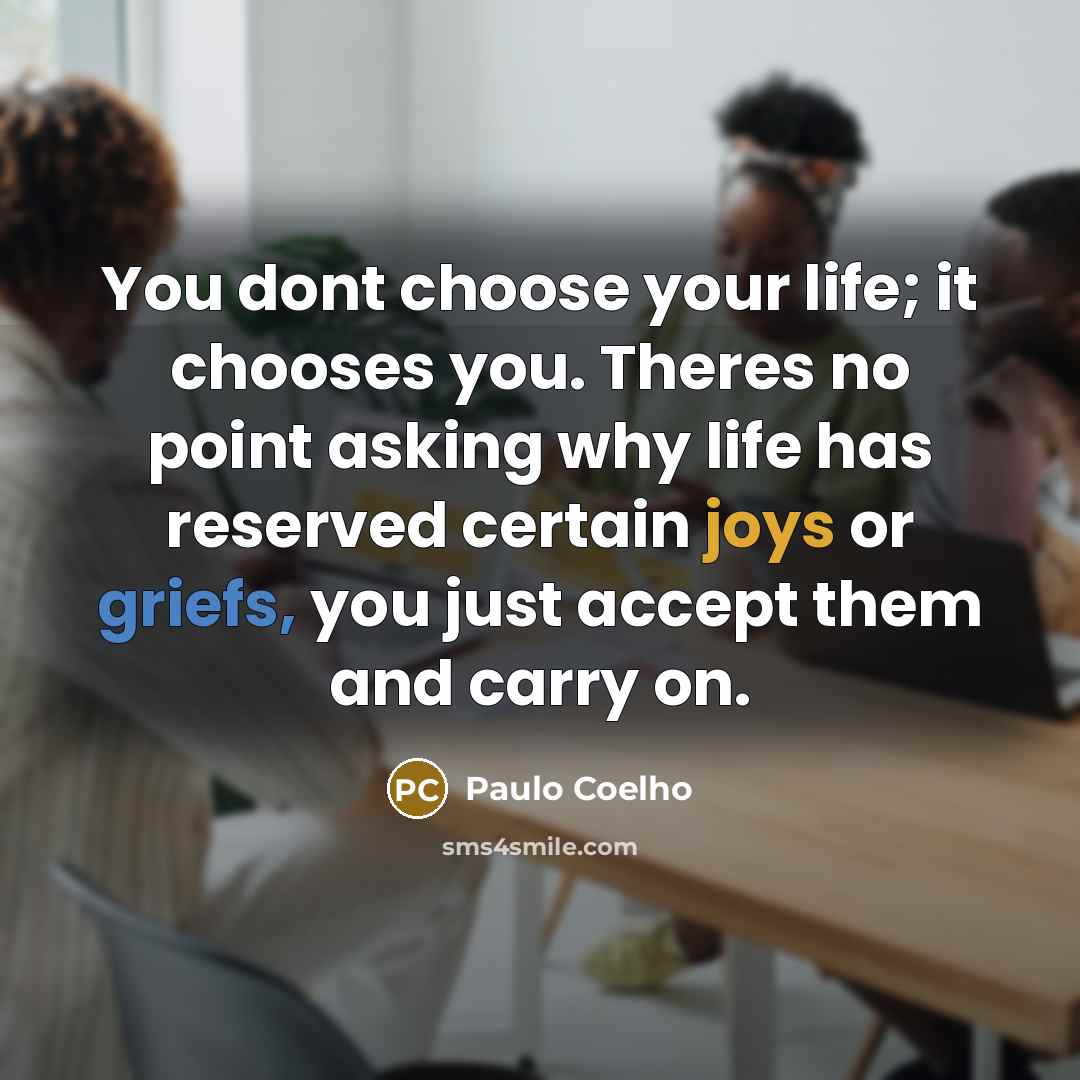 “You dont choose your life; it chooses you. Theres no point asking why life has reserved certain joys or griefs, you just accept them and carry on.” quote by Paulo Coelho