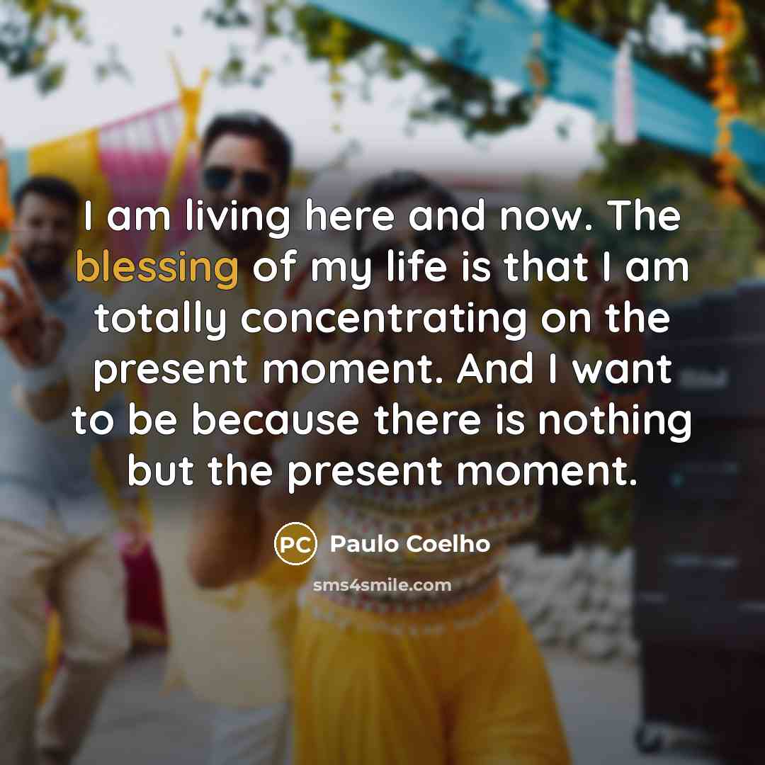“I am living here and now. The blessing of my life is that I am totally concentrating on the present moment. And I want to be because there is nothing but the present moment.” quote by Paulo Coelho
