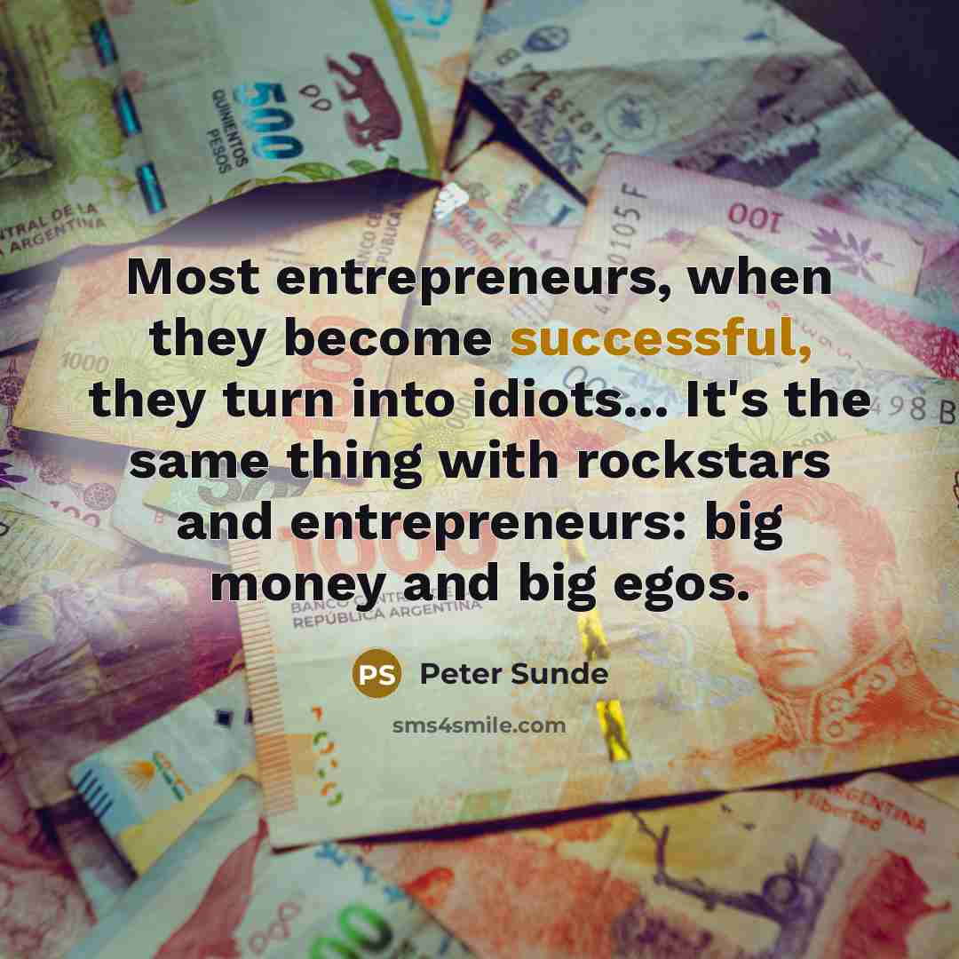 “Most entrepreneurs, when they become successful, they turn into idiots... It's the same thing with rockstars and entrepreneurs: big money and big egos.” quote by Peter Sunde