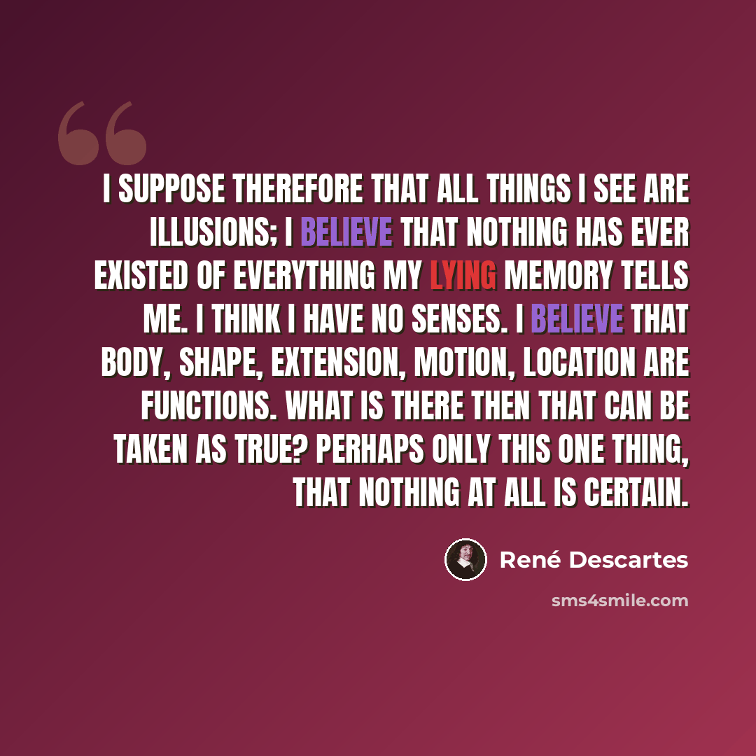 “I suppose therefore that all things I see are illusions; I believe that nothing has ever existed of everything my lying memory tells me. I think I have no senses. I believe that body, shape, extension, motion, location are functions. What is there then that can be taken as true? Perhaps only this…” quote by Rene Descartes