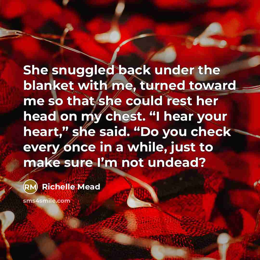 “She snuggled back under the blanket with me, turned toward me so that she could rest her head on my chest. “I hear your heart,” she said. “Do you check every once in a while, just to make sure I’m not undead?” quote by Richelle Mead