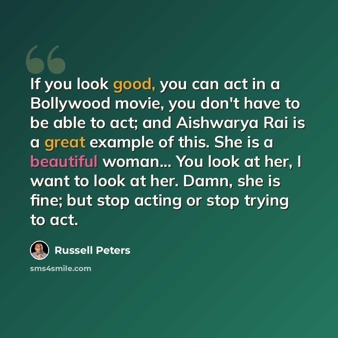 “If you look good, you can act in a Bollywood movie, you don't have to be able to act; and Aishwarya Rai is a great example of this. She is a beautiful woman... You look at her, I want to look at her. Damn, she is fine; but stop acting or stop trying to act.” quote by Russell Peters